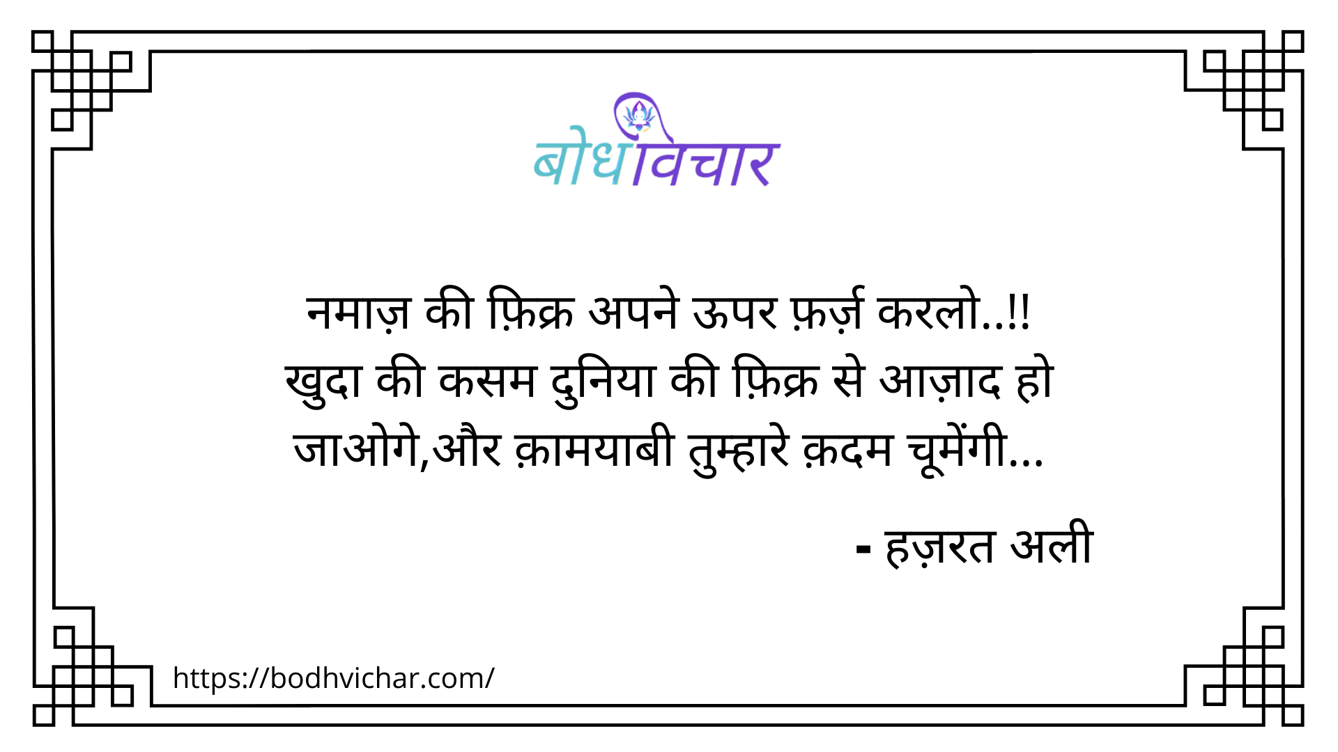 नमाज़ की फ़िक्र अपने ऊपर फ़र्ज़ करलो..!! खुदा की कसम दुनिया की फ़िक्र से आज़ाद हो जाओगे,और क़ामयाबी तुम्हारे क़दम चूमेंगी। : Namaaz ki fikr apne upar farz karlo, khuda ki kasam duniya ki fikr se azad ho jaoge, aur kamayaabi tumhare kadam chumengi - हजरत अली | Hazrat Ali