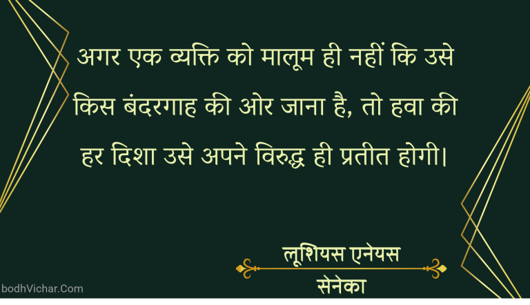 अगर एक व्यक्ति को मालूम ही नहीं कि उसे किस बंदरगाह की ओर जाना है, तो हवा की हर दिशा उसे अपने विरुद्ध ही प्रतीत होगी। : Agar ek vyakti ko maloom nahi ki use kis bandargaah ki or jana hai to hawa ki har disha use apne viruddh hi prateet hoti hai. - लूशियस एनेयस सेनेका