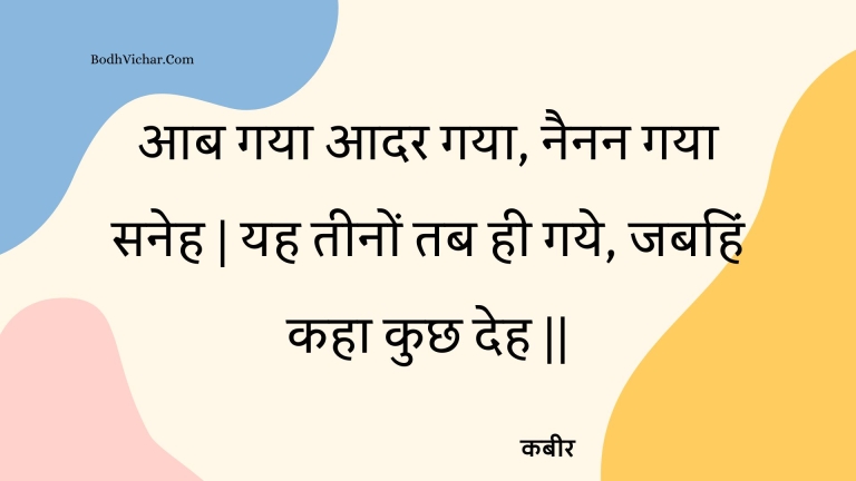 आब गया आदर गया, नैनन गया सनेह | यह तीनों तब ही गये, जबहिं कहा कुछ देह || : Aab gaya aadar gaya, nainan gaya saneh | yah teenon tab hee gaye, jabahin kaha kuchh deh || - कबीर