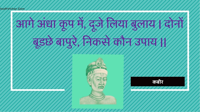 आगे अंधा कूप में, दूजे लिया बुलाय | दोनों बूडछे बापुरे, निकसे कौन उपाय || : Aage andha koop mein, dooje liya bulaay | donon boodachhe baapure, nikase kaun upaay || - कबीर