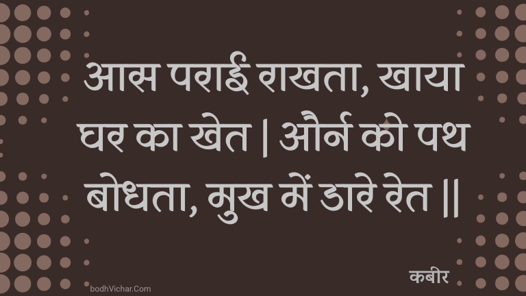 आस पराई राखता, खाया घर का खेत | और्न को पथ बोधता, मुख में डारे रेत || : Aas paraee raakhata, khaaya ghar ka khet | aurn ko path bodhata, mukh mein daare ret || - कबीर