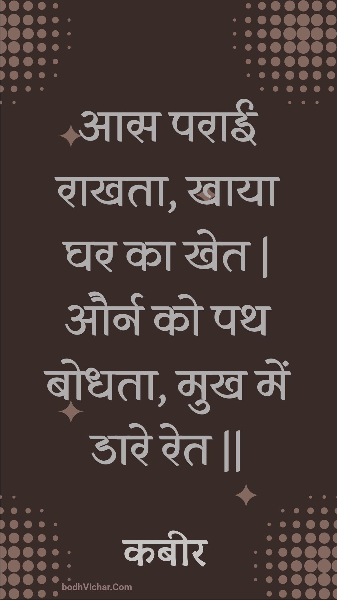 आस पराई राखता, खाया घर का खेत | और्न को पथ बोधता, मुख में डारे रेत || : Aas paraee raakhata, khaaya ghar ka khet | aurn ko path bodhata, mukh mein daare ret || - कबीर