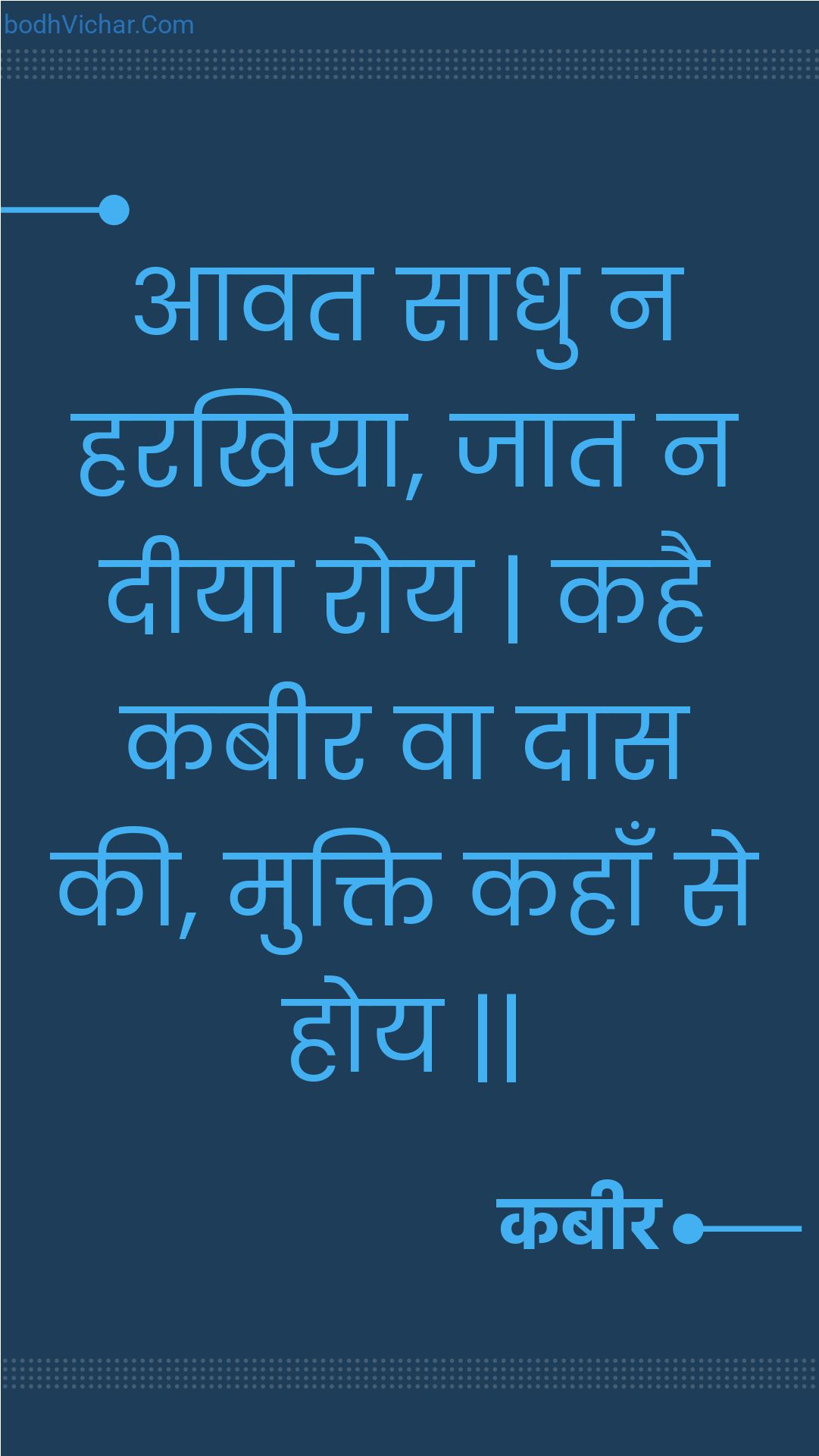 आवत साधु न हरखिया, जात न दीया रोय | कहै कबीर वा दास की, मुक्ति कहाँ से होय || : Aavat saadhu na harakhiya, jaat na deeya roy | kahai kabeer va daas kee, mukti kahaan se hoy || - कबीर