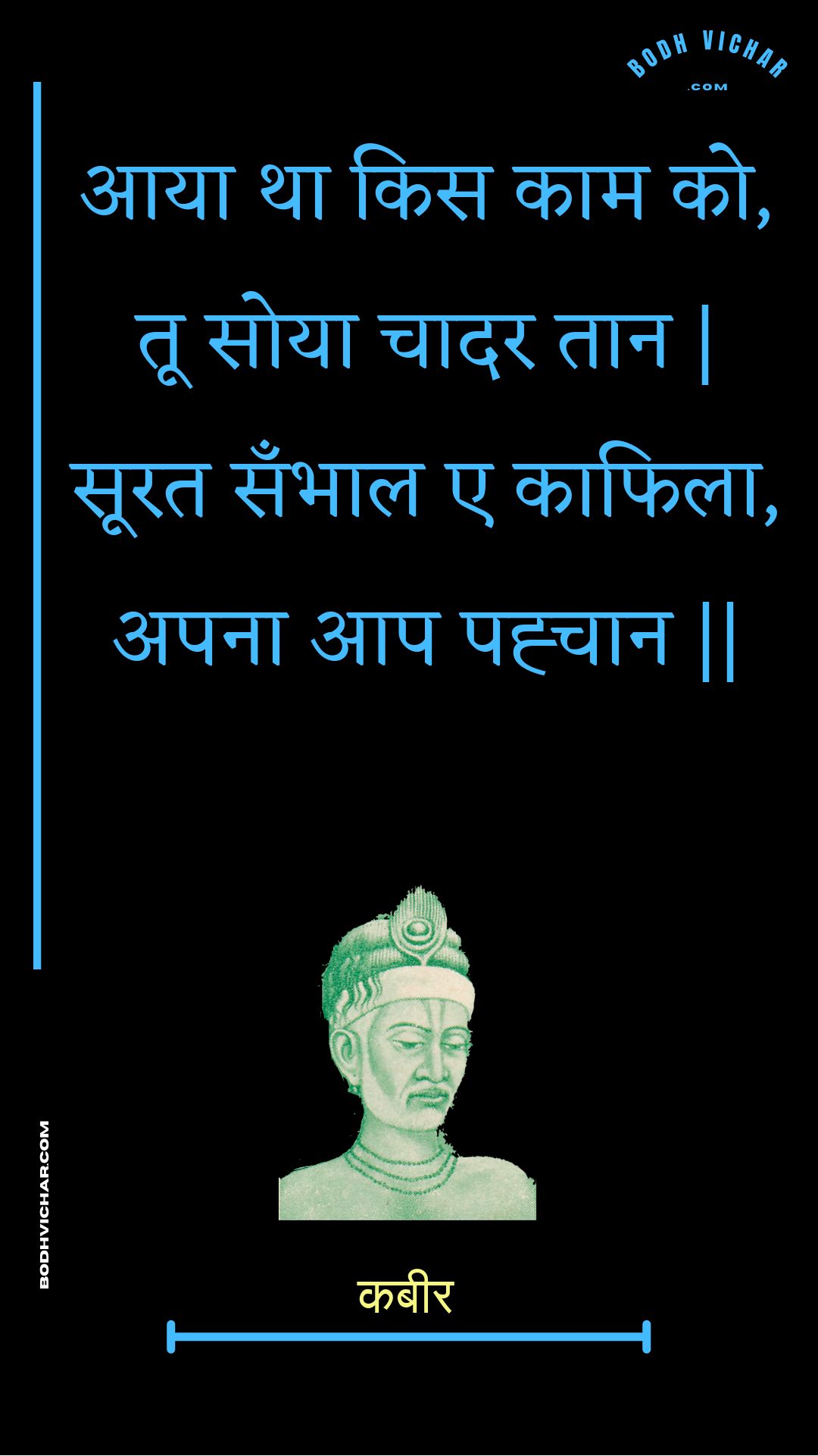 आया था किस काम को, तू सोया चादर तान | सूरत सँभाल ए काफिला, अपना आप पह्चान || : Aaya tha kis kaam ko, too soya chaadar taan | soorat sanbhaal e kaaphila, apana aap pahchaan || - कबीर