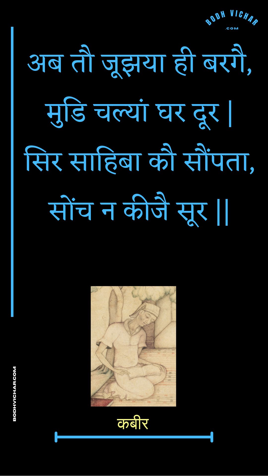 अब तौ जूझया ही बरगै, मुडि चल्यां घर दूर | सिर साहिबा कौ सौंपता, सोंच न कीजै सूर || : Ab tau joojhaya hee baragai, mudi chalyaan ghar door | sir saahiba kau saumpata, sonch na keejai soor || - कबीर