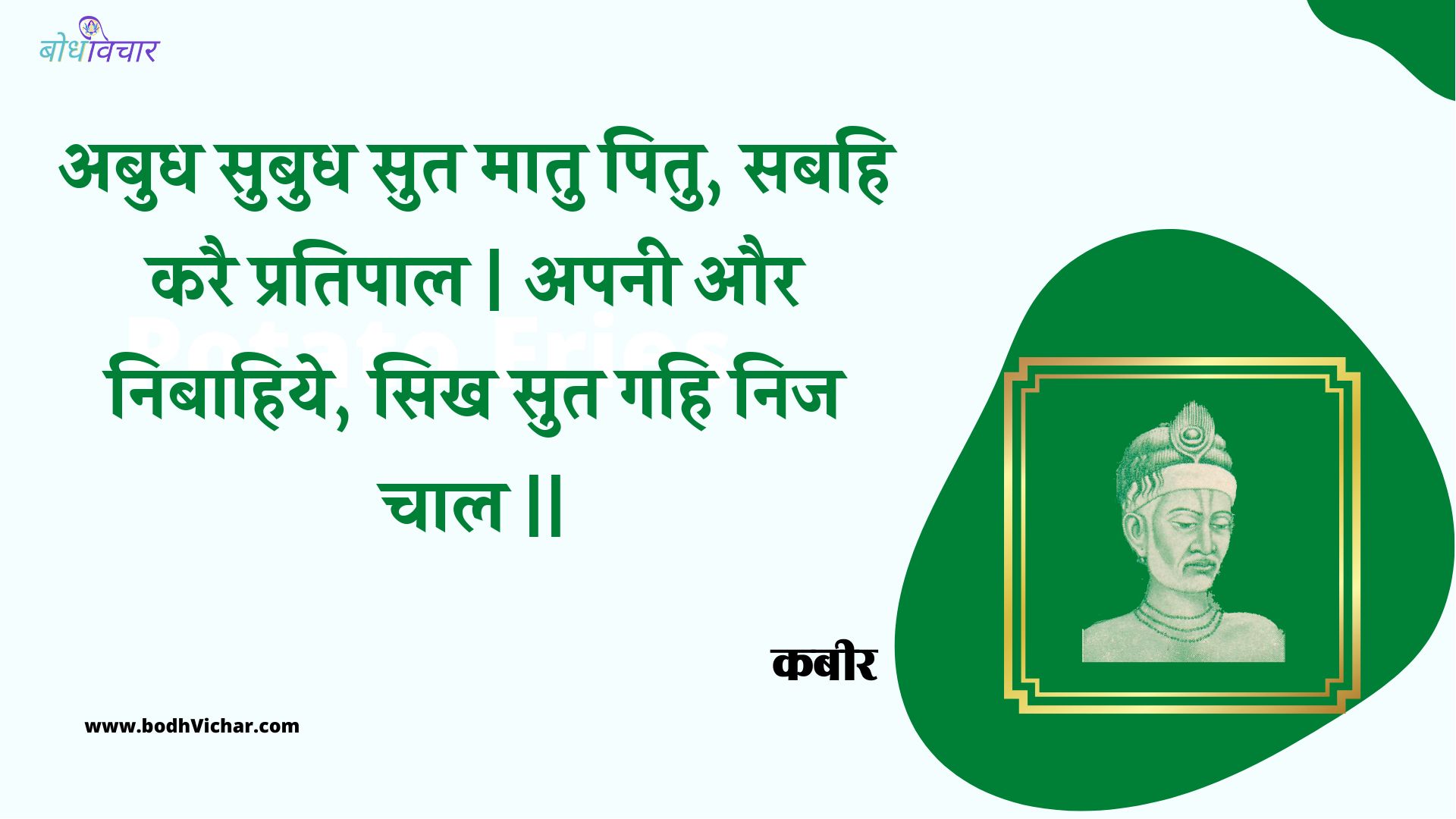 अबुध सुबुध सुत मातु पितु, सबहि करै प्रतिपाल | अपनी और निबाहिये, सिख सुत गहि निज चाल || : Abudh subudh sut maatu pitu, sabahi karai pratipaal | apanee aur nibaahiye, sikh sut gahi nij chaal || - कबीर