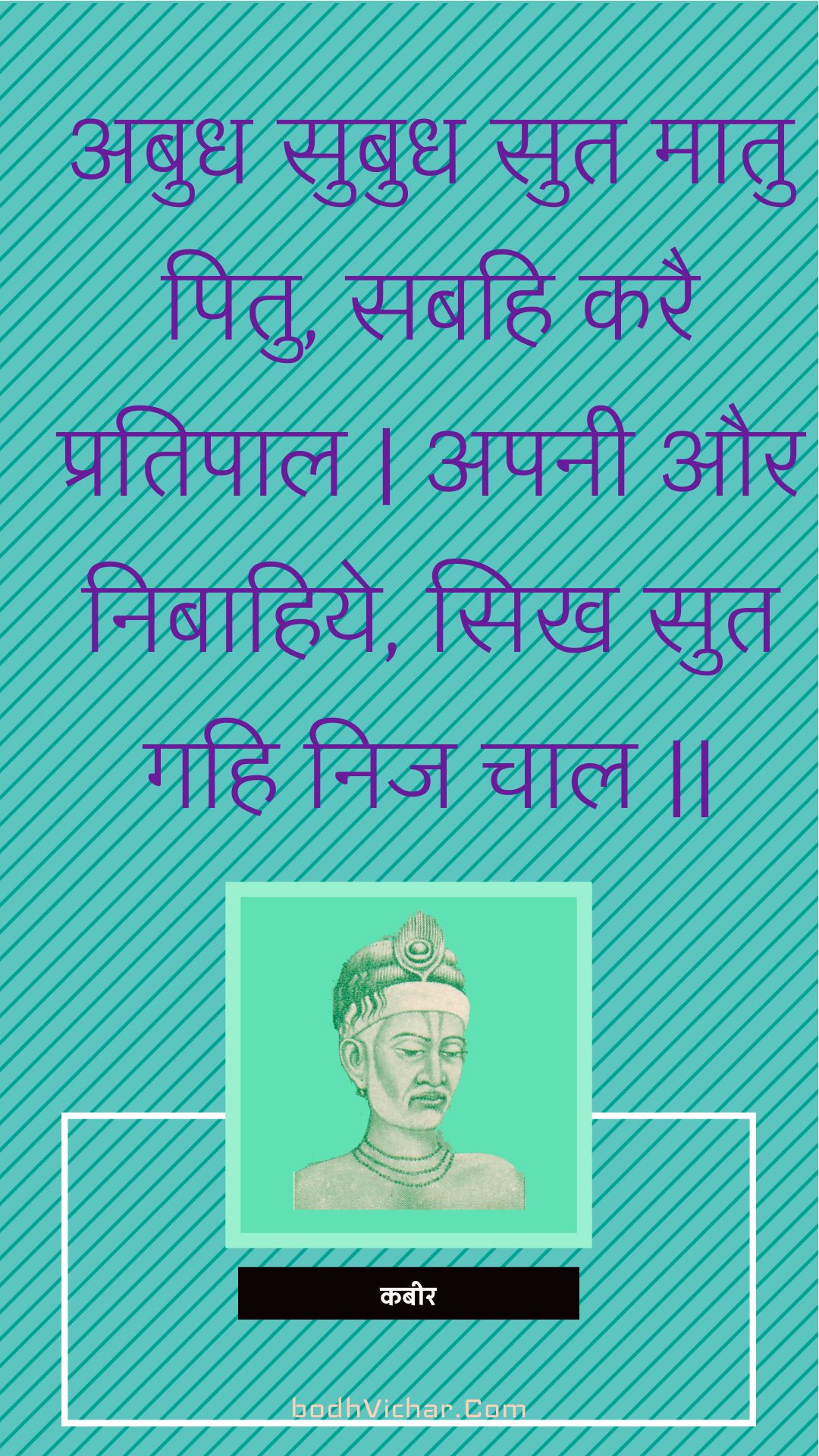 अबुध सुबुध सुत मातु पितु, सबहि करै प्रतिपाल | अपनी और निबाहिये, सिख सुत गहि निज चाल || : Abudh subudh sut maatu pitu, sabahi karai pratipaal | apanee aur nibaahiye, sikh sut gahi nij chaal || - कबीर