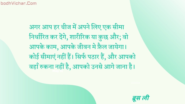 अगर आप हर चीज में अपने लिए एक सीमा निर्धारित कर देंगे, शारीरिक या कुछ और; वो आपके काम, आपके जीवन मे फ़ैल जायेगा। कोई सीमाएं नहीं हैं। सिर्फ पठार हैं, और आपको वहाँ रुकना नहीं है, आपको उनसे आगे जाना है। : Agar aap har cheez me apne liye seema nirdharit kar denge , shareerik ya kuchh aur ; wo aapke kaam , aapke jeevan me fail jaayega. koi seemyein nahi hai sirf pathaar hai aur aapkounse aage jaana hai. - ब्रूस ली