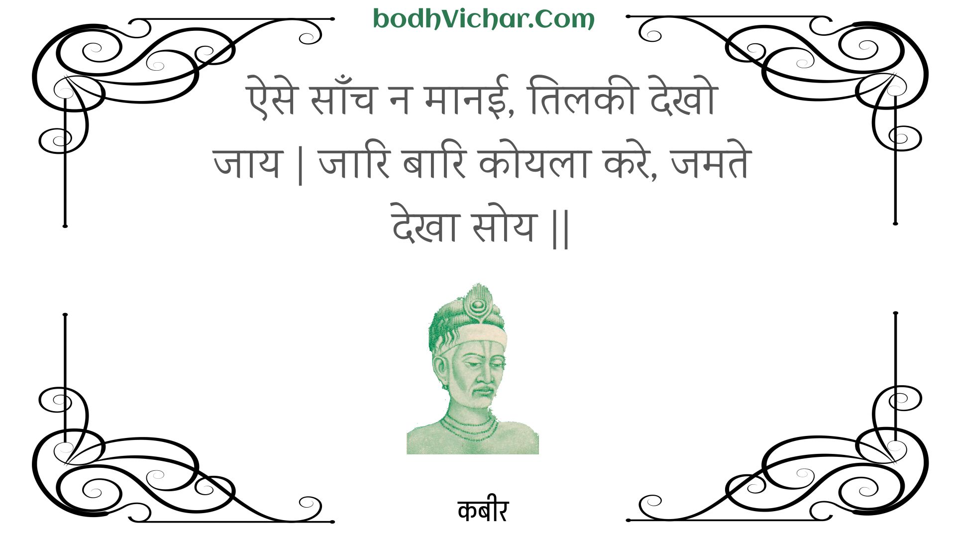 ऐसे साँच न मानई, तिलकी देखो जाय | जारि बारि कोयला करे, जमते देखा सोय || : Aise saanch na maanee, tilakee dekho jaay | jaari baari koyala kare, jamate dekha soy || - कबीर