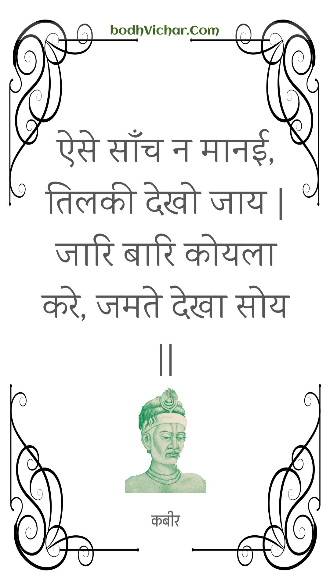 ऐसे साँच न मानई, तिलकी देखो जाय | जारि बारि कोयला करे, जमते देखा सोय || : Aise saanch na maanee, tilakee dekho jaay | jaari baari koyala kare, jamate dekha soy || - कबीर