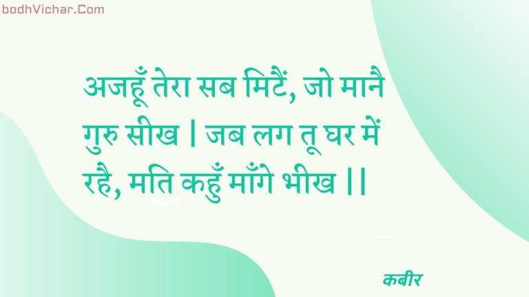 अजहूँ तेरा सब मिटैं, जो मानै गुरु सीख | जब लग तू घर में रहै, मति कहुँ माँगे भीख || : Ajahoon tera sab mitain, jo maanai guru seekh | jab lag too ghar mein rahai, mati kahun maange bheekh || - कबीर