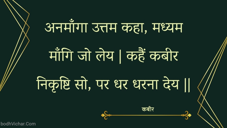 अनमाँगा उत्तम कहा, मध्यम माँगि जो लेय | कहैं कबीर निकृष्टि सो, पर धर धरना देय || : Anamaanga uttam kaha, madhyam maangi jo ley | kahain kabeer nikrshti so, par dhar dharana dey || - कबीर