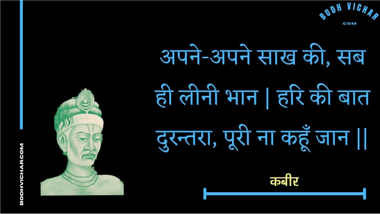 अपने-अपने साख की, सब ही लीनी भान | हरि की बात दुरन्तरा, पूरी ना कहूँ जान || : Apane-apane saakh kee, sab hee leenee bhaan | hari kee baat durantara, pooree na kahoon jaan || - कबीर