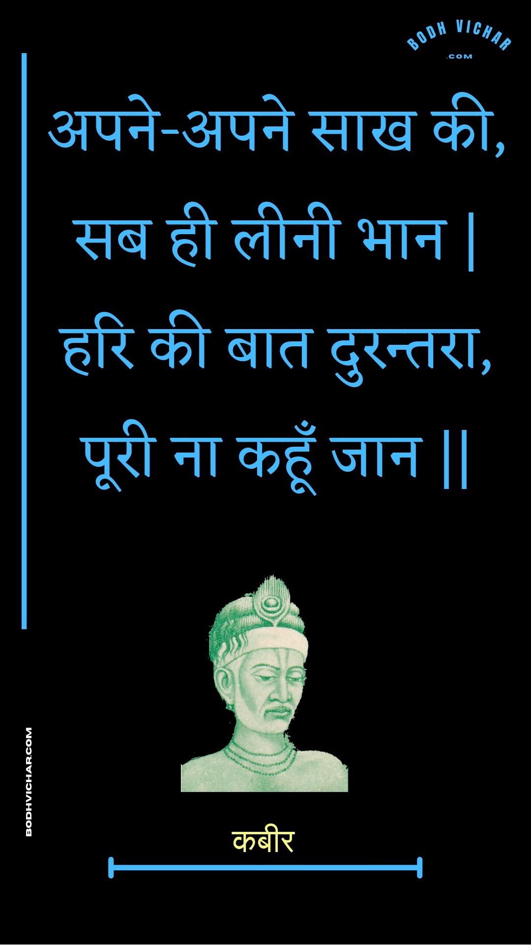 अपने-अपने साख की, सब ही लीनी भान | हरि की बात दुरन्तरा, पूरी ना कहूँ जान || : Apane-apane saakh kee, sab hee leenee bhaan | hari kee baat durantara, pooree na kahoon jaan || - कबीर