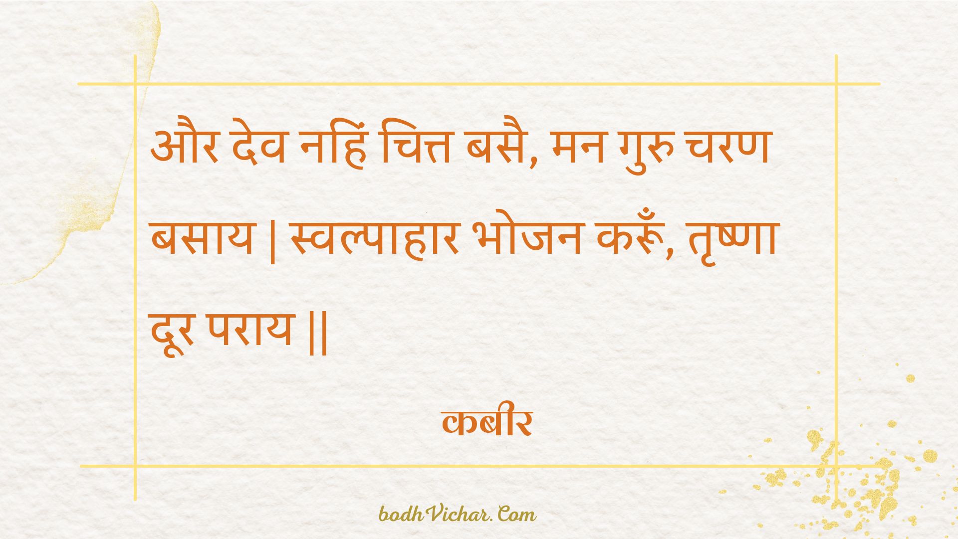 और देव नहिं चित्त बसै, मन गुरु चरण बसाय | स्वल्पाहार भोजन करूँ, तृष्णा दूर पराय || : Aur dev nahin chitt basai, man guru charan basaay | svalpaahaar bhojan karoon, trshna door paraay || - कबीर