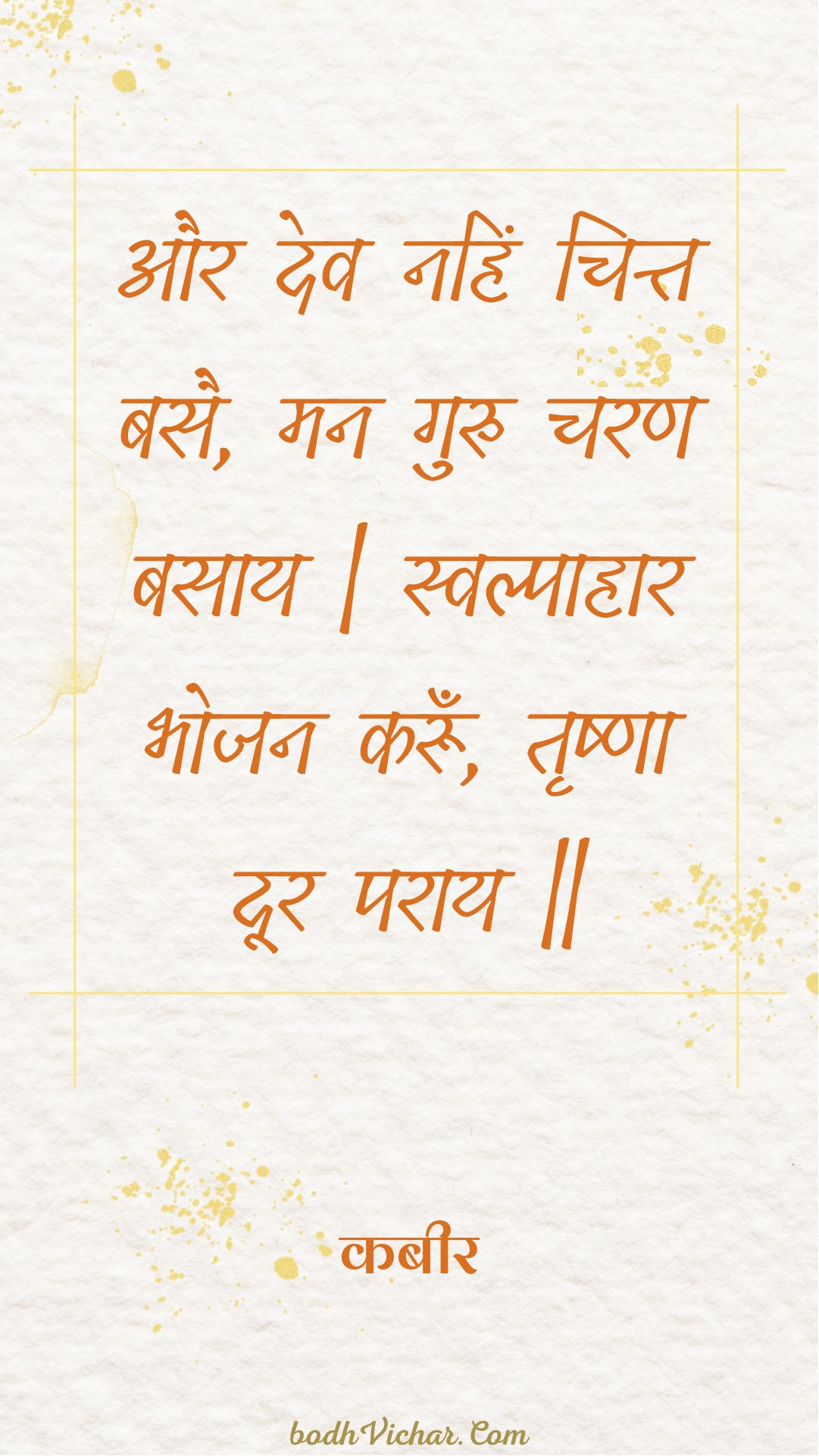 और देव नहिं चित्त बसै, मन गुरु चरण बसाय | स्वल्पाहार भोजन करूँ, तृष्णा दूर पराय || : Aur dev nahin chitt basai, man guru charan basaay | svalpaahaar bhojan karoon, trshna door paraay || - कबीर