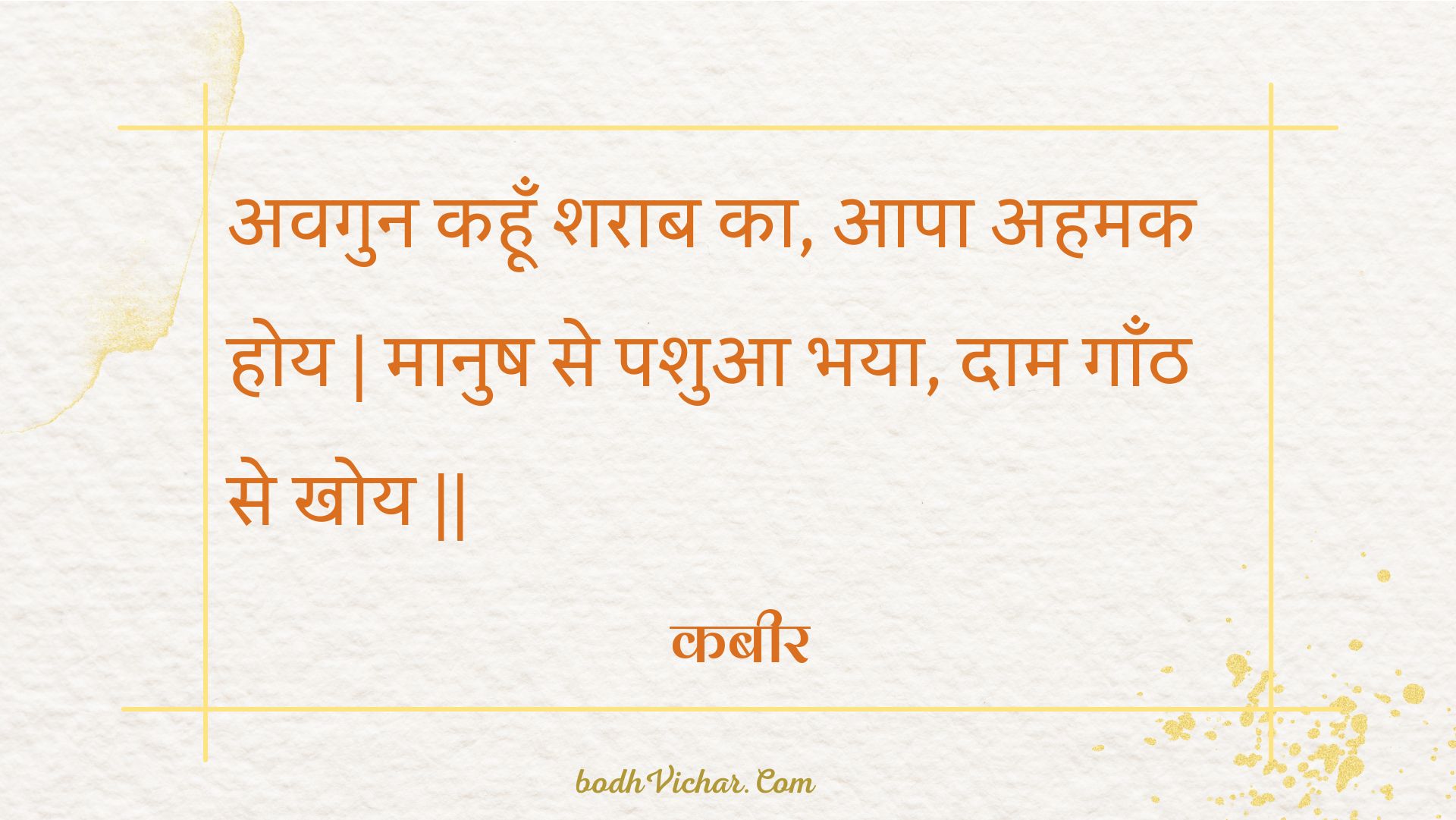 अवगुन कहूँ शराब का, आपा अहमक होय | मानुष से पशुआ भया, दाम गाँठ से खोय || : Avagun kahoon sharaab ka, aapa ahamak hoy | maanush se pashua bhaya, daam gaanth se khoy || - कबीर