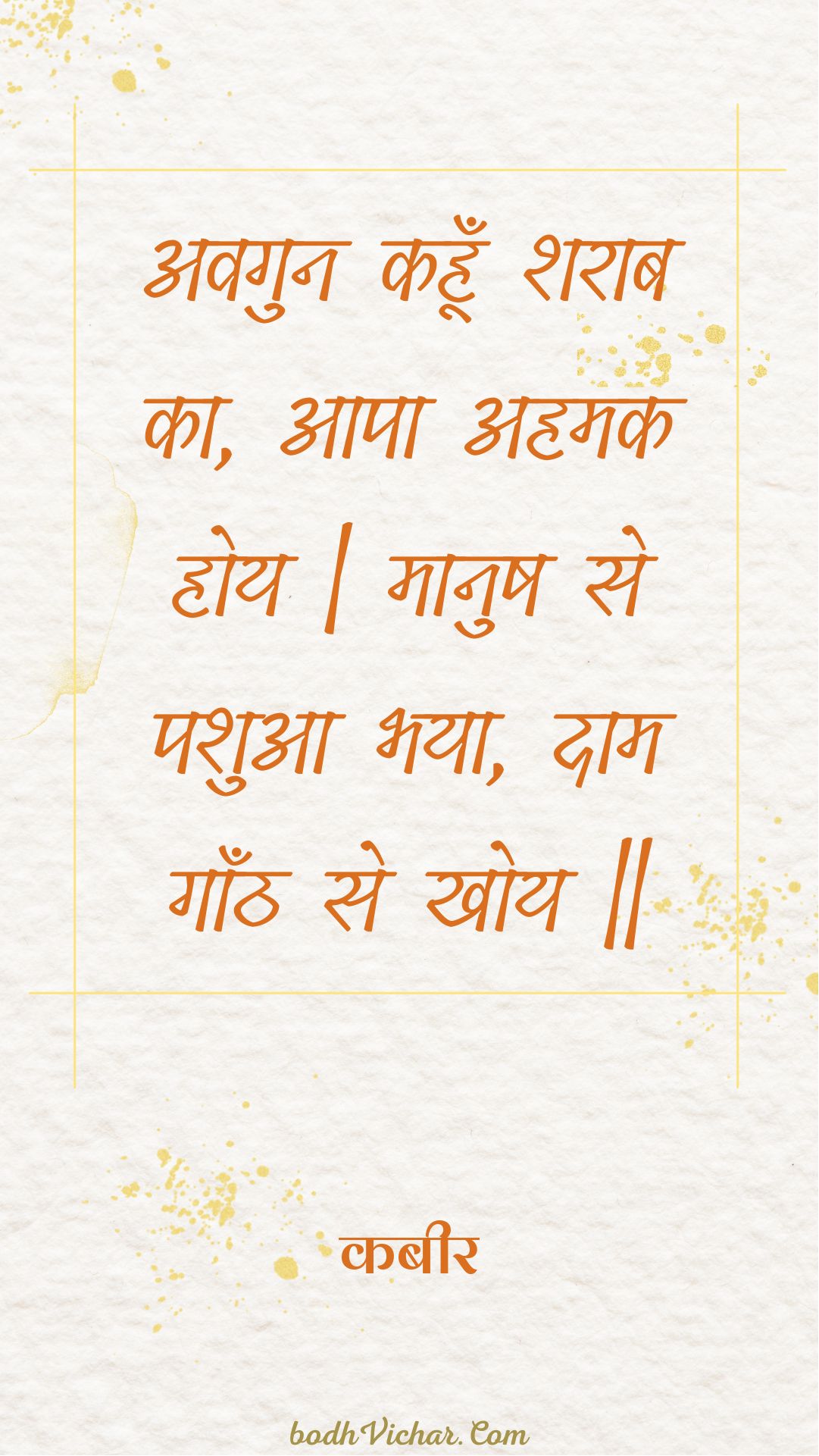 अवगुन कहूँ शराब का, आपा अहमक होय | मानुष से पशुआ भया, दाम गाँठ से खोय || : Avagun kahoon sharaab ka, aapa ahamak hoy | maanush se pashua bhaya, daam gaanth se khoy || - कबीर