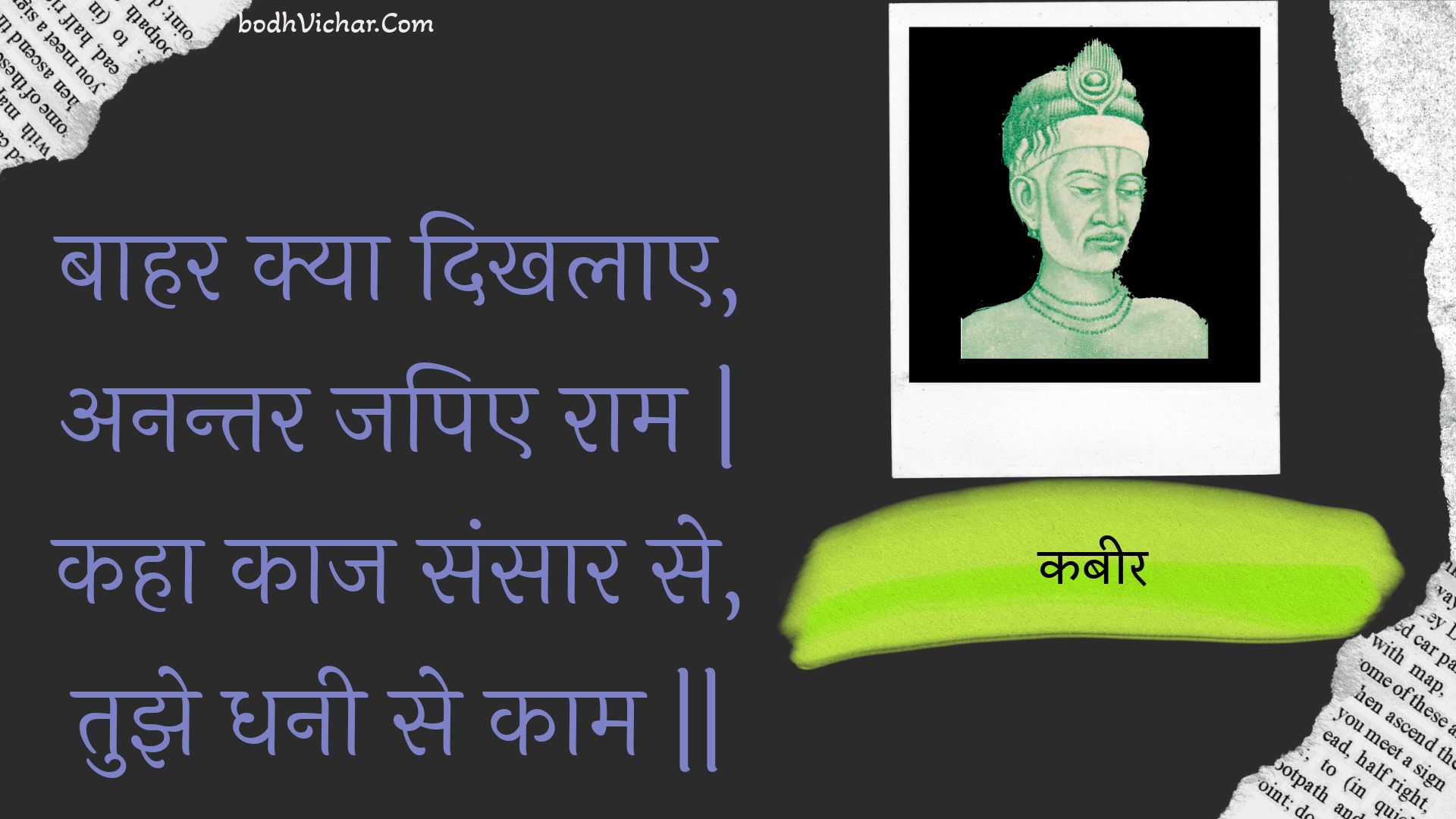 बाहर क्या दिखलाए, अनन्तर जपिए राम | कहा काज संसार से, तुझे धनी से काम || : Baahar kya dikhalae, anantar japie raam | kaha kaaj sansaar se, tujhe dhanee se kaam || - कबीर