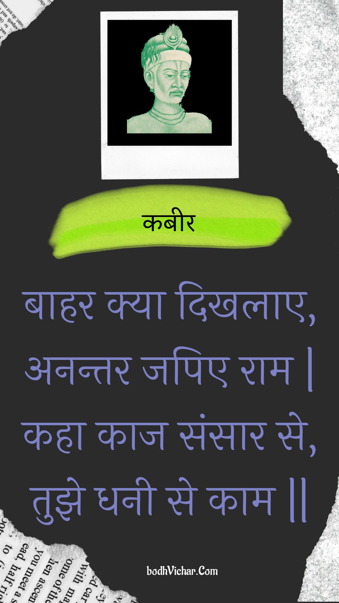 बाहर क्या दिखलाए, अनन्तर जपिए राम | कहा काज संसार से, तुझे धनी से काम || : Baahar kya dikhalae, anantar japie raam | kaha kaaj sansaar se, tujhe dhanee se kaam || - कबीर