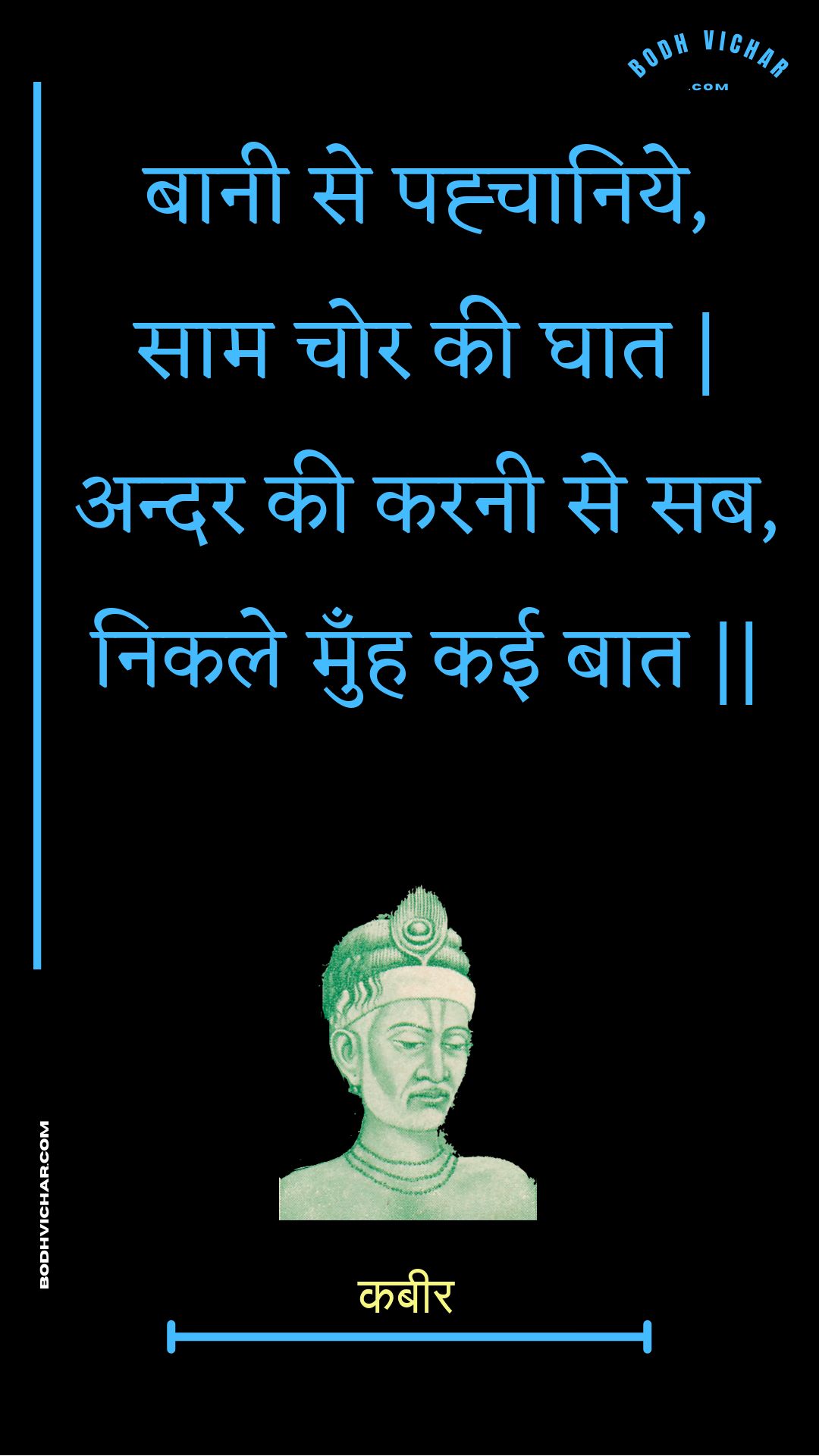 बानी से पह्चानिये, साम चोर की घात | अन्दर की करनी से सब, निकले मुँह कई बात || : Baanee se pahchaaniye, saam chor kee ghaat | andar kee karanee se sab, nikale munh kaee baat || - कबीर