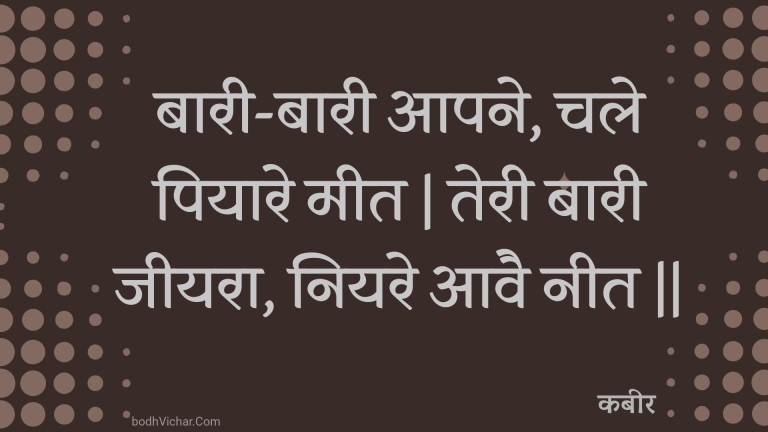 बारी-बारी आपने, चले पियारे मीत | तेरी बारी जीयरा, नियरे आवै नीत || : Baaree-baaree aapane, chale piyaare meet | teree baaree jeeyara, niyare aavai neet || - कबीर