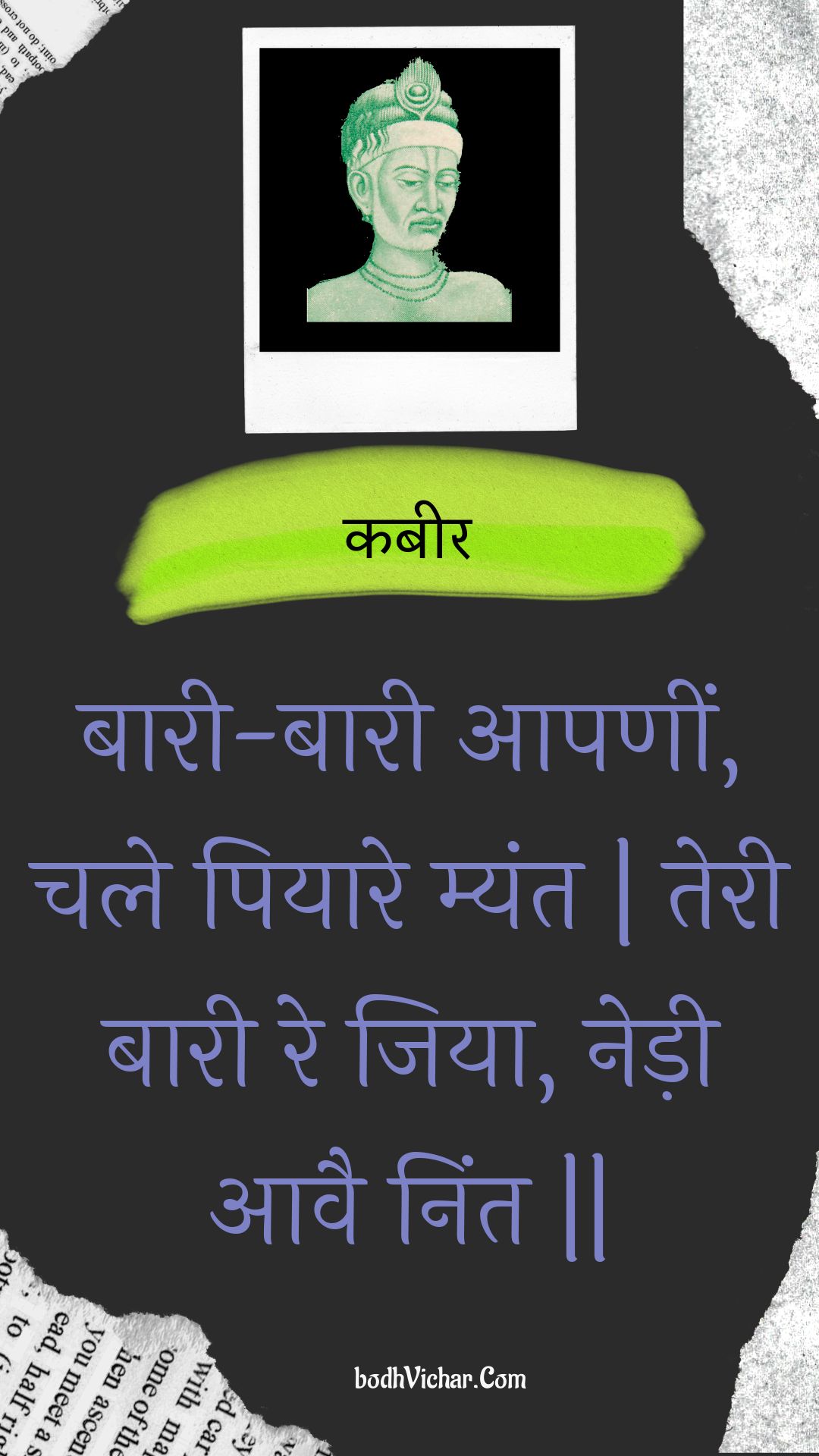 बारी-बारी आपणीं, चले पियारे म्यंत | तेरी बारी रे जिया, नेड़ी आवै निंत || : Baaree-baaree aapaneen, chale piyaare myant | teree baaree re jiya, nedee aavai nint || - कबीर