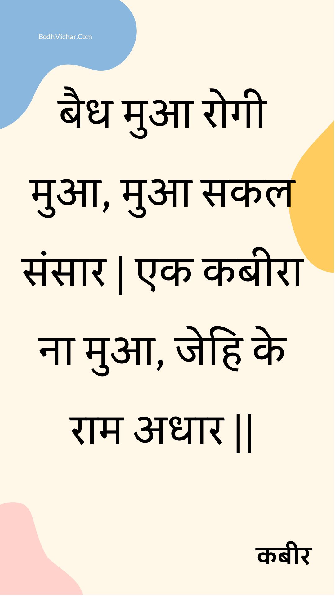 बैध मुआ रोगी मुआ, मुआ सकल संसार | एक कबीरा ना मुआ, जेहि के राम अधार || : Baidh mua rogee mua, mua sakal sansaar | ek kabeera na mua, jehi ke raam adhaar || - कबीर