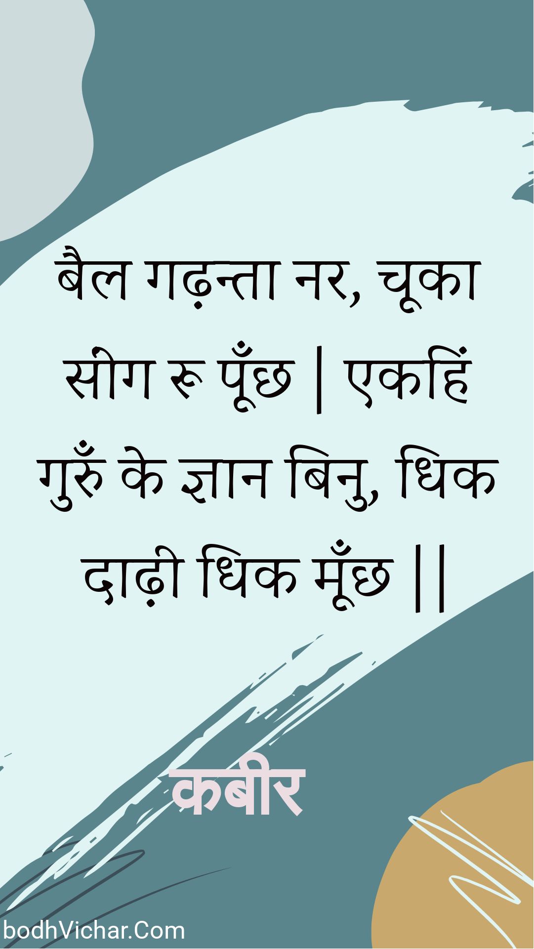 बैल गढ़न्ता नर, चूका सींग रू पूँछ | एकहिं गुरुँ के ज्ञान बिनु, धिक दाढ़ी धिक मूँछ || : Bail gadhanta nar, chooka seeng roo poonchh | ekahin gurun ke gyaan binu, dhik daadhee dhik moonchh || - कबीर