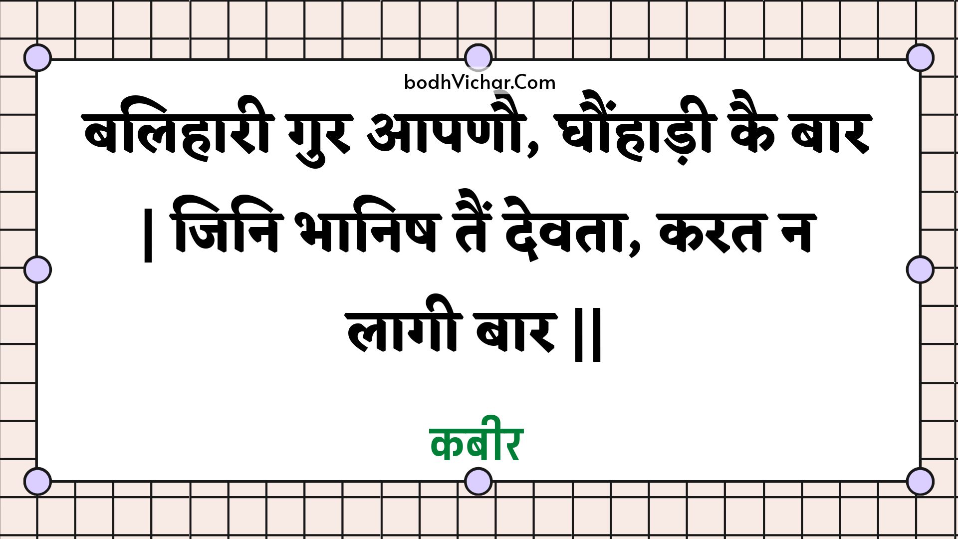 बलिहारी गुर आपणौ, घौंहाड़ी कै बार | जिनि भानिष तैं देवता, करत न लागी बार || : Balihaaree gur aapanau, ghaunhaadee kai baar | jini bhaanish tain devata, karat na laagee baar || - कबीर