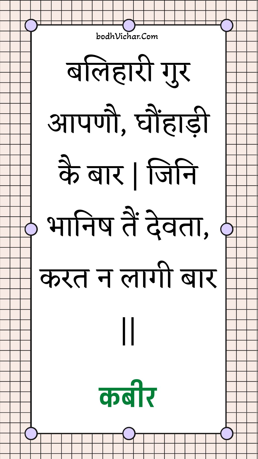 बलिहारी गुर आपणौ, घौंहाड़ी कै बार | जिनि भानिष तैं देवता, करत न लागी बार || : Balihaaree gur aapanau, ghaunhaadee kai baar | jini bhaanish tain devata, karat na laagee baar || - कबीर