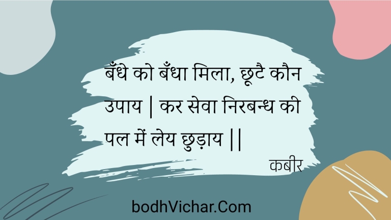 बँधे को बँधा मिला, छूटै कौन उपाय | कर सेवा निरबन्ध की पल में लेय छुड़ाय || : Bandhe ko bandha mila, chhootai kaun upaay | kar seva nirabandh kee pal mein ley chhudaay || - कबीर