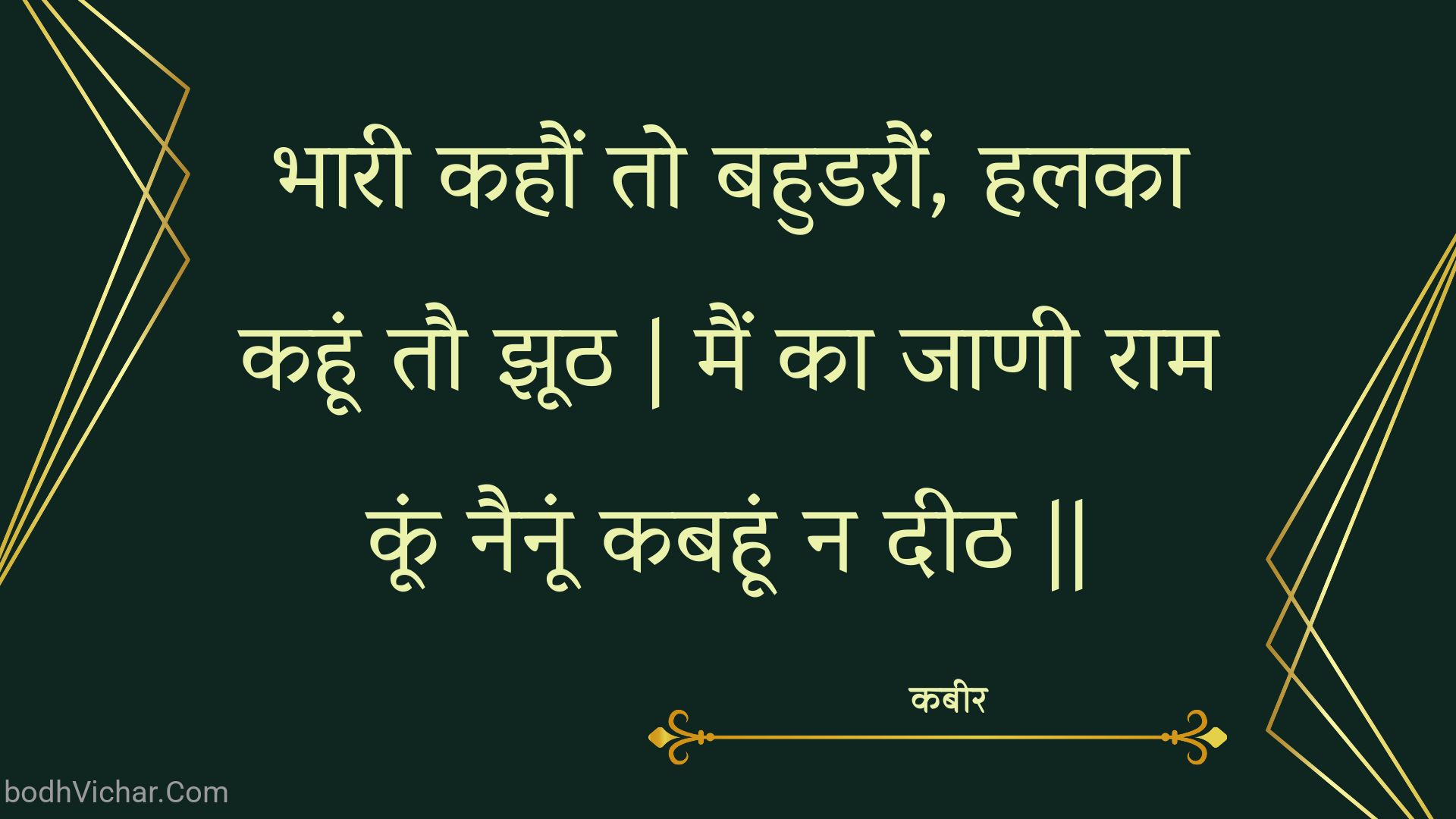 भारी कहौं तो बहुडरौं, हलका कहूं तौ झूठ | मैं का जाणी राम कूं नैनूं कबहूं न दीठ || : Bhaaree kahaun to bahudaraun, halaka kahoon tau jhooth | main ka jaanee raam koon nainoon kabahoon na deeth || - कबीर