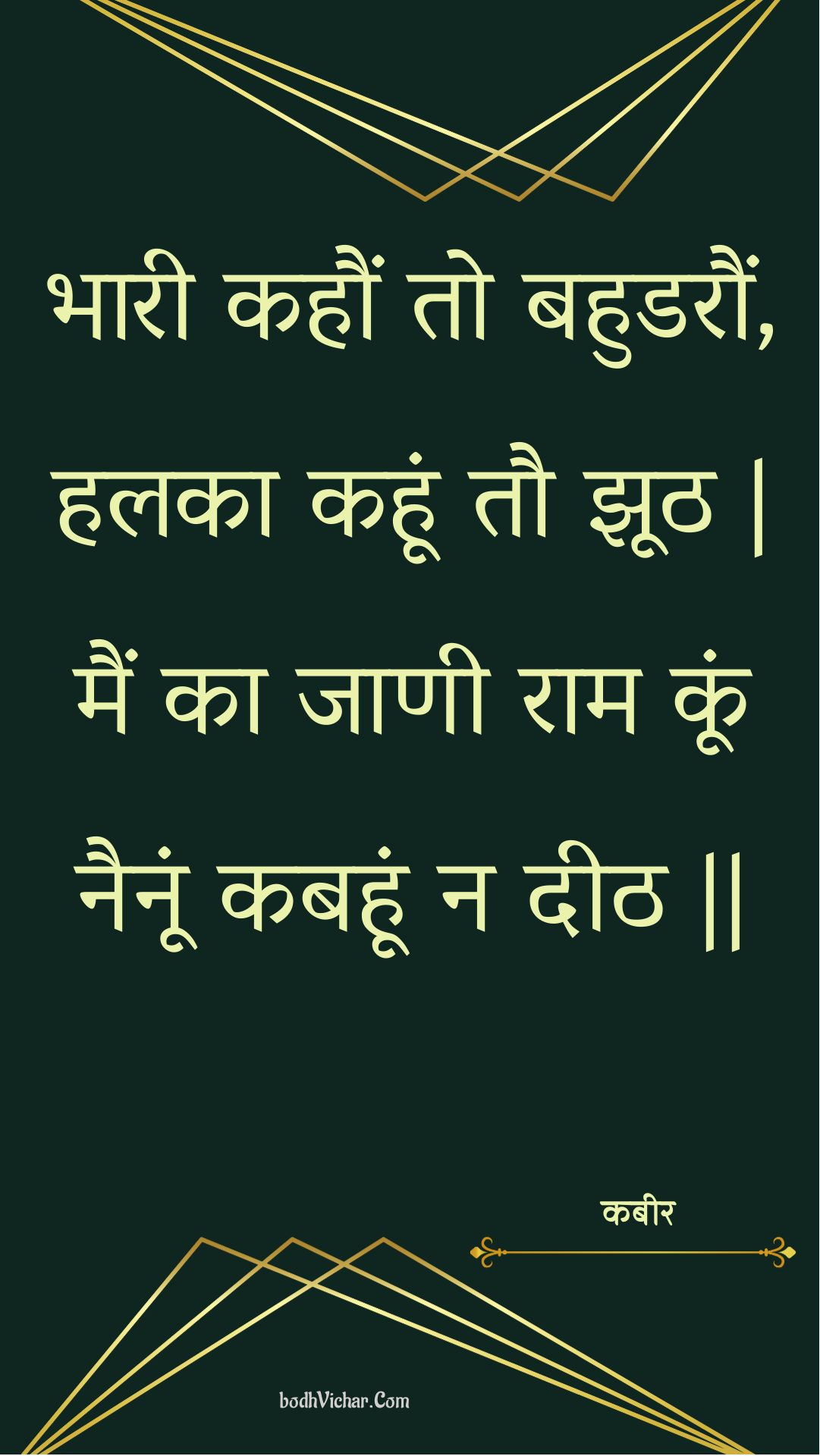 भारी कहौं तो बहुडरौं, हलका कहूं तौ झूठ | मैं का जाणी राम कूं नैनूं कबहूं न दीठ || : Bhaaree kahaun to bahudaraun, halaka kahoon tau jhooth | main ka jaanee raam koon nainoon kabahoon na deeth || - कबीर