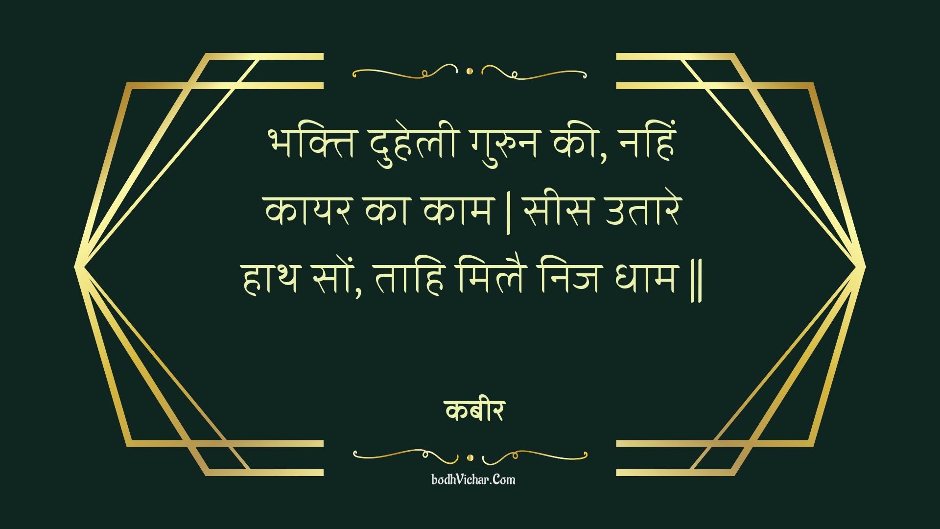 भक्ति दुहेली गुरुन की, नहिं कायर का काम | सीस उतारे हाथ सों, ताहि मिलै निज धाम || : Bhakti duhelee gurun kee, nahin kaayar ka kaam | sees utaare haath son, taahi milai nij dhaam || - कबीर