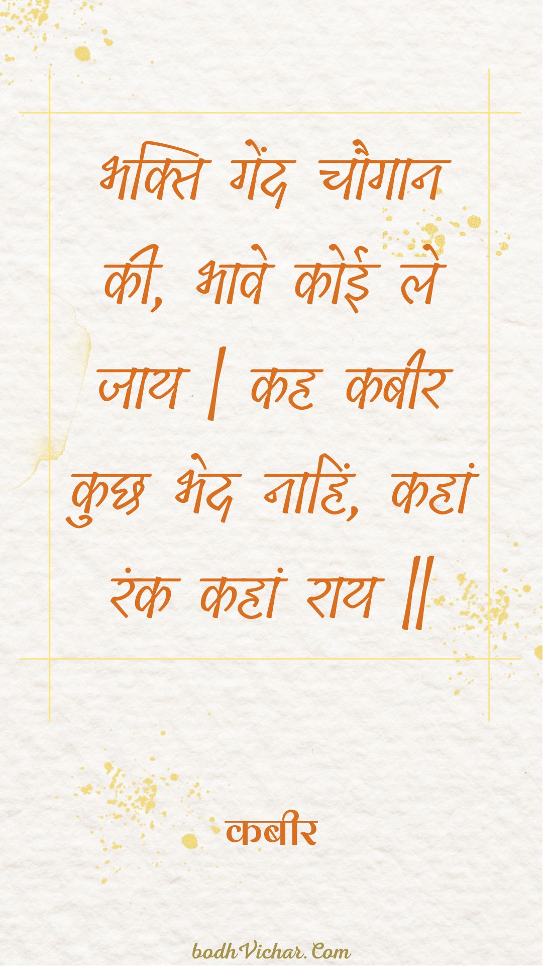 भक्ति गेंद चौगान की, भावे कोई ले जाय | कह कबीर कुछ भेद नाहिं, कहां रंक कहां राय || : Bhakti gend chaugaan kee, bhaave koee le jaay | kah kabeer kuchh bhed naahin, kahaan rank kahaan raay || - कबीर