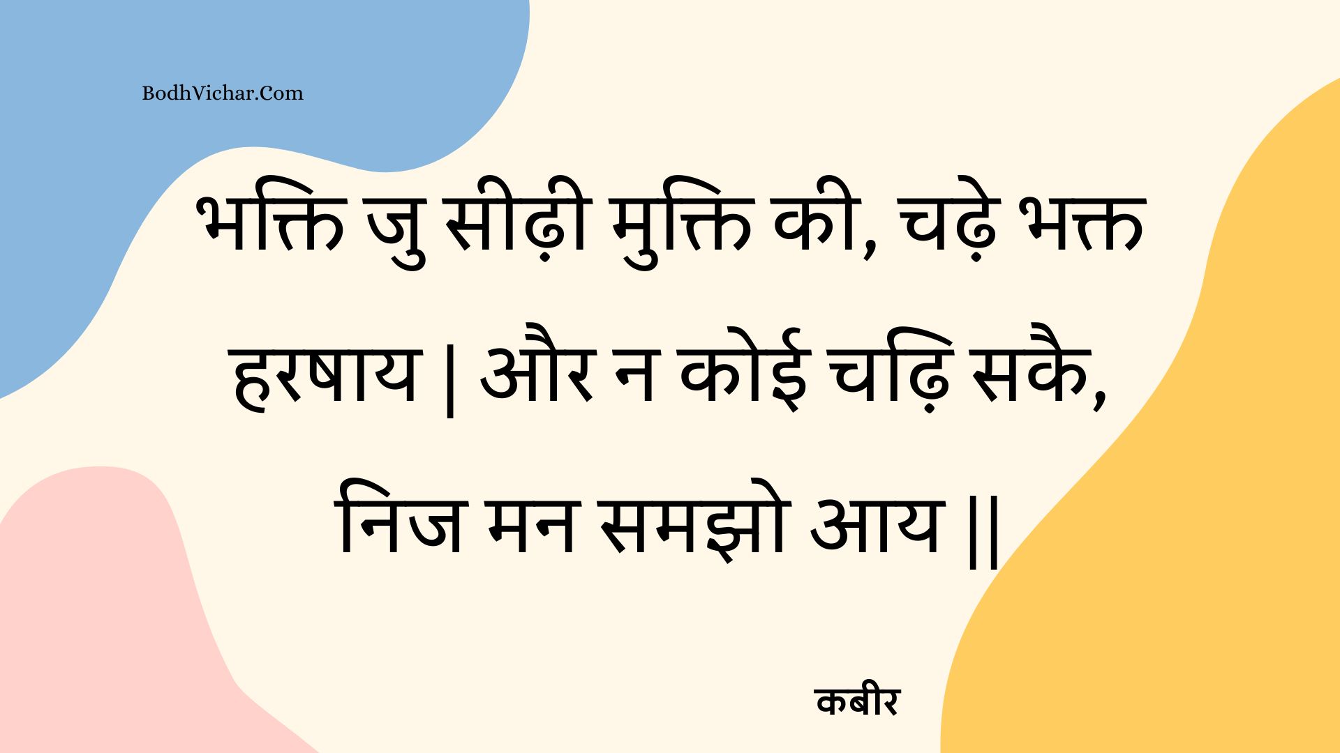 भक्ति जु सीढ़ी मुक्ति की, चढ़े भक्त हरषाय | और न कोई चढ़ि सकै, निज मन समझो आय || : Bhakti ju seedhee mukti kee, chadhe bhakt harashaay | aur na koee chadhi sakai, nij man samajho aay || - कबीर