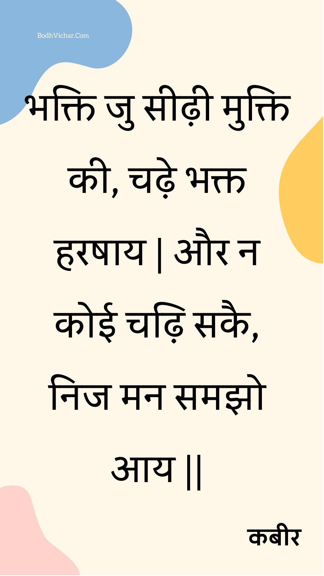 भक्ति जु सीढ़ी मुक्ति की, चढ़े भक्त हरषाय | और न कोई चढ़ि सकै, निज मन समझो आय || : Bhakti ju seedhee mukti kee, chadhe bhakt harashaay | aur na koee chadhi sakai, nij man samajho aay || - कबीर