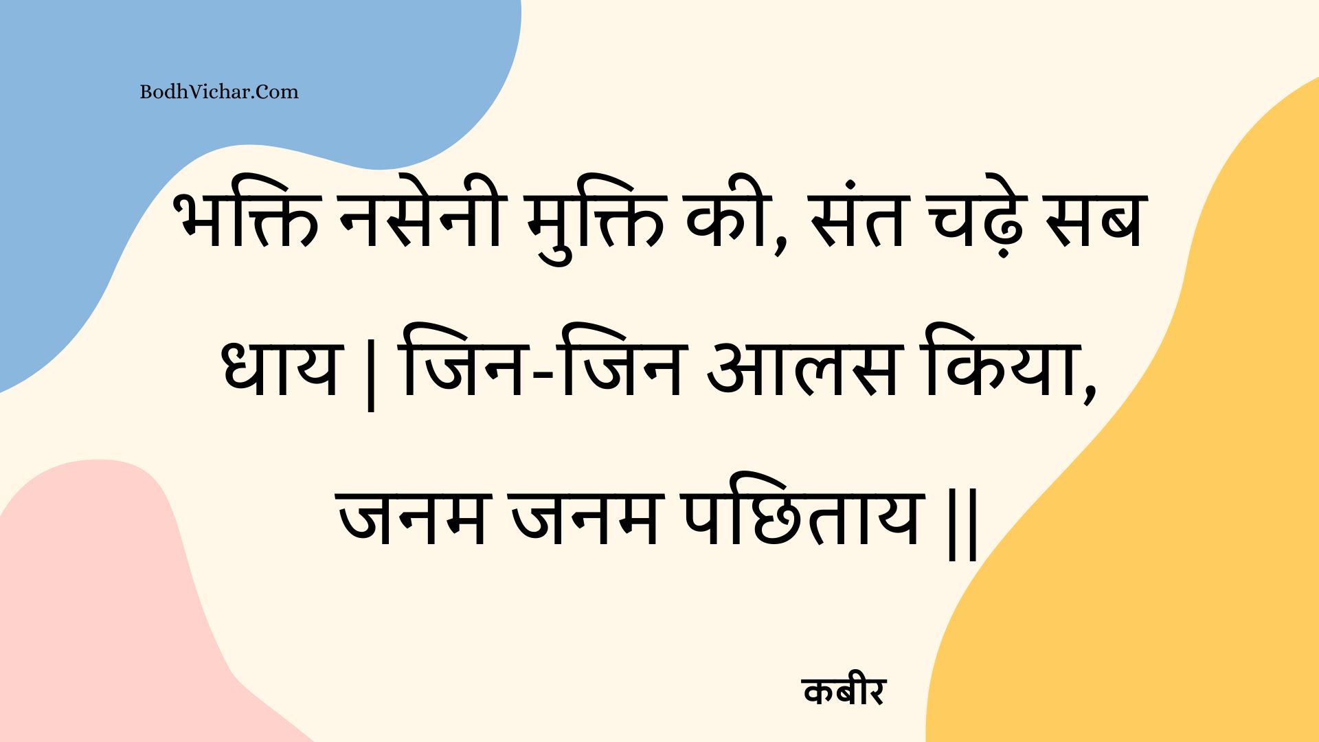 भक्ति नसेनी मुक्ति की, संत चढ़े सब धाय | जिन-जिन आलस किया, जनम जनम पछिताय || : Bhakti nasenee mukti kee, sant chadhe sab dhaay | jin-jin aalas kiya, janam janam pachhitaay || - कबीर