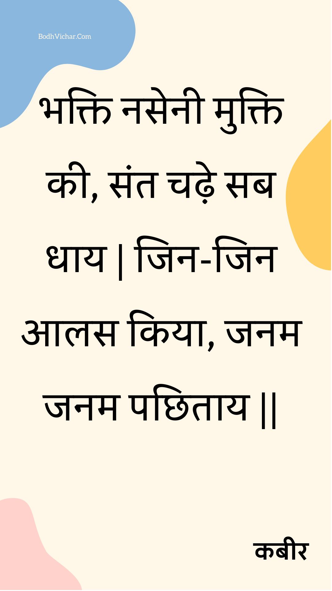 भक्ति नसेनी मुक्ति की, संत चढ़े सब धाय | जिन-जिन आलस किया, जनम जनम पछिताय || : Bhakti nasenee mukti kee, sant chadhe sab dhaay | jin-jin aalas kiya, janam janam pachhitaay || - कबीर