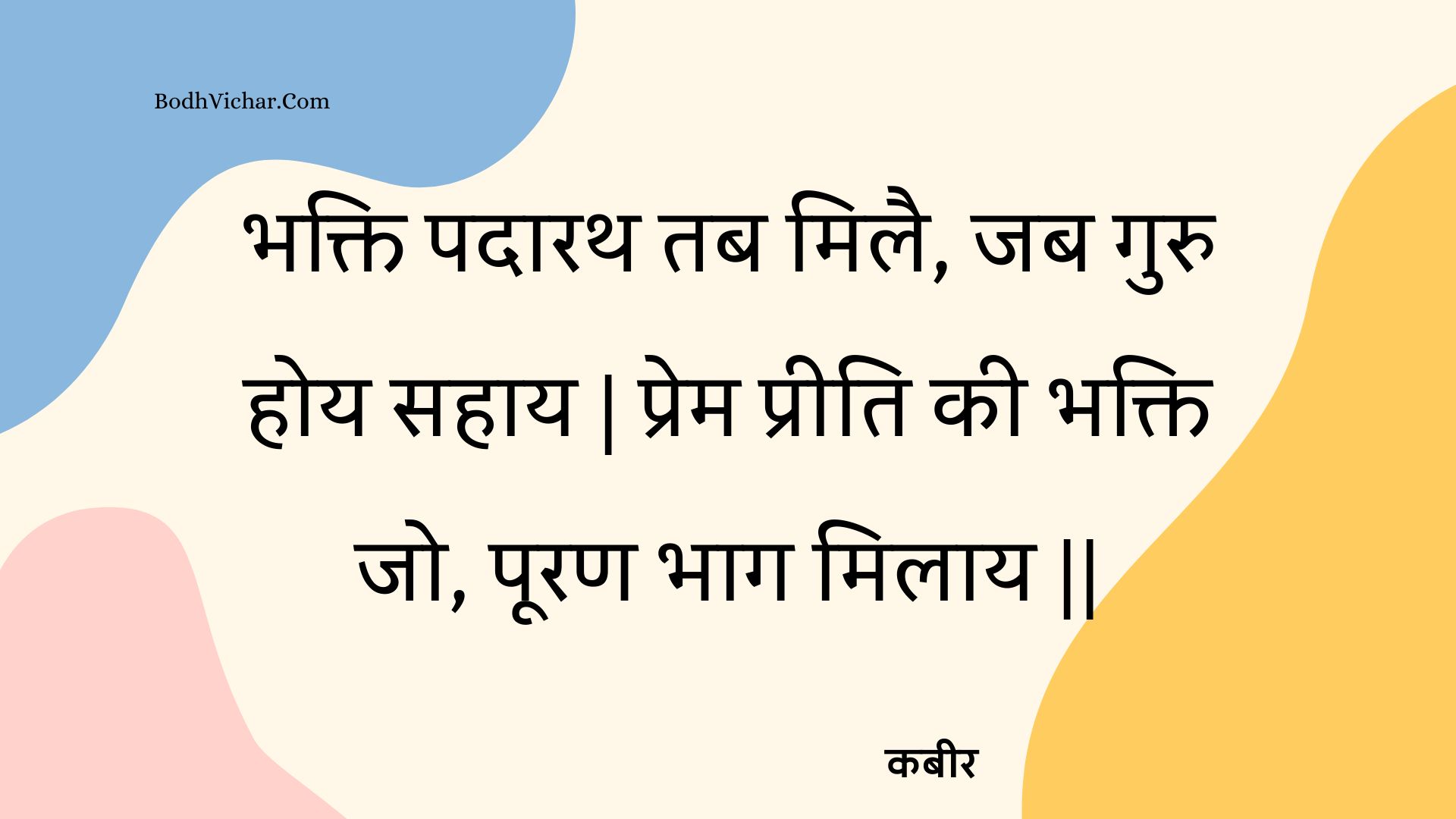 भक्ति पदारथ तब मिलै, जब गुरु होय सहाय | प्रेम प्रीति की भक्ति जो, पूरण भाग मिलाय || : Bhakti padaarath tab milai, jab guru hoy sahaay | prem preeti kee bhakti jo, pooran bhaag milaay || - कबीर