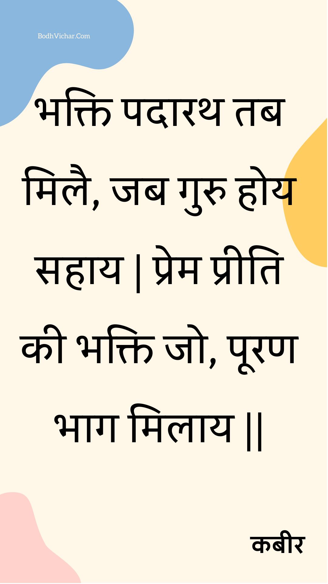 भक्ति पदारथ तब मिलै, जब गुरु होय सहाय | प्रेम प्रीति की भक्ति जो, पूरण भाग मिलाय || : Bhakti padaarath tab milai, jab guru hoy sahaay | prem preeti kee bhakti jo, pooran bhaag milaay || - कबीर