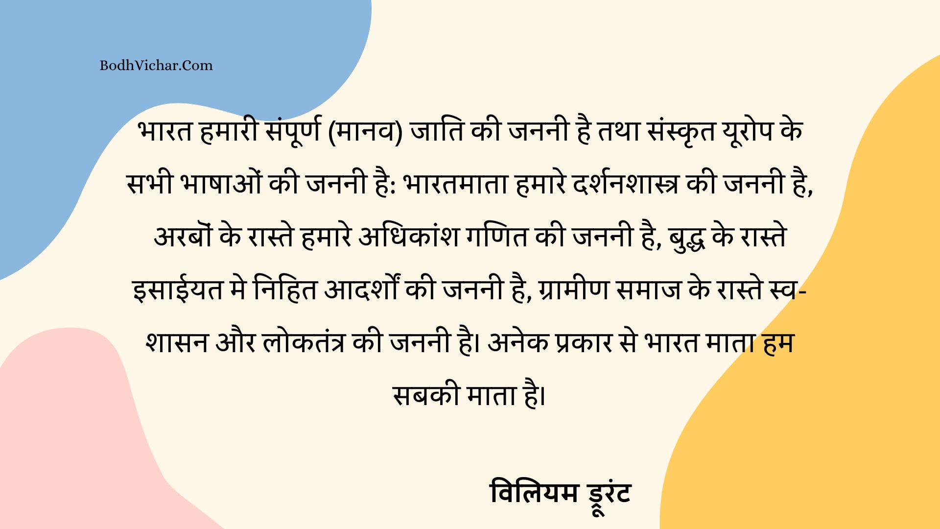 भारत हमारी संपूर्ण (मानव) जाति की जननी है तथा संस्कृत यूरोप के सभी भाषाओं की जननी है: भारतमाता हमारे दर्शनशास्त्र की जननी है, अरबॊं के रास्ते हमारे अधिकांश गणित की जननी है, बुद्ध के रास्ते इसाईयत मे निहित आदर्शों की जननी है, ग्रामीण समाज के रास्ते स्व-शासन और लोकतंत्र की जननी है। अनेक प्रकार से भारत माता हम सबकी माता है। : Bharat hamari smapurna maanav jaati ki janni haitatha sanskrit europe ki sabhi bhashaon ki jannni hai. bharatmata hamare darshanshastra ki janni hai, arab ke raste ganit ki janni hai. buddha ke raste christianity ki janani hai, grameen samaj ke raste swa-shasan aur loktantra ki janani hai. anek prakar se bharatmata hum sabki mata hai. - विलियम ड्रूरंट