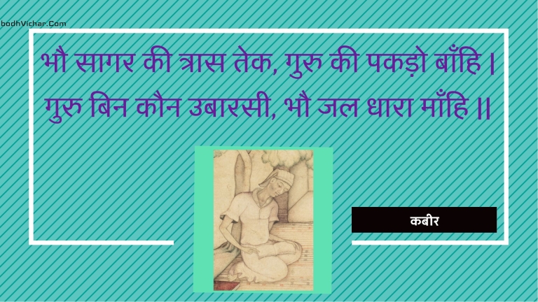 भौ सागर की त्रास तेक, गुरु की पकड़ो बाँहि | गुरु बिन कौन उबारसी, भौ जल धारा माँहि || : Bhau saagar kee traas tek, guru kee pakado baanhi | guru bin kaun ubaarasee, bhau jal dhaara maanhi || - कबीर