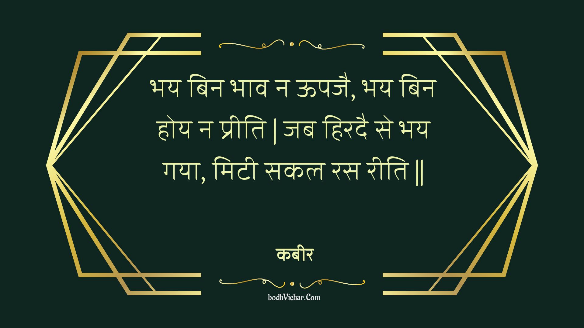 भय बिन भाव न ऊपजै, भय बिन होय न प्रीति | जब हिरदै से भय गया, मिटी सकल रस रीति || : Bhay bin bhaav na oopajai, bhay bin hoy na preeti | jab hiradai se bhay gaya, mitee sakal ras reeti || - कबीर