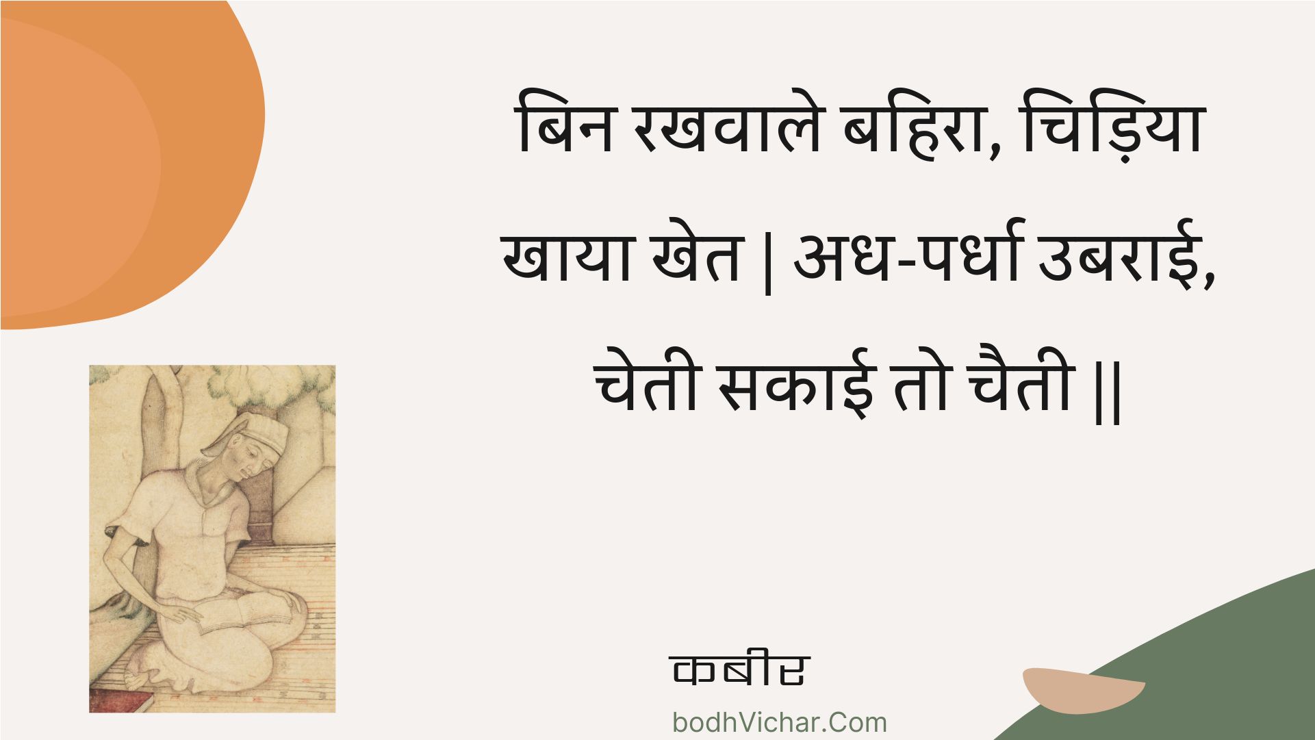 बिन रखवाले बहिरा, चिड़िया खाया खेत | अध-पर्धा उबराई, चेती सकाई तो चैती || : Bin rakhavaale bahira, chidiya khaaya khet | adh-pardha ubaraee, chetee sakaee to chaitee || - कबीर