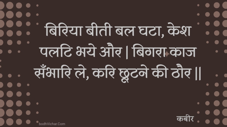 बिरिया बीती बल घटा, केश पलटि भये और | बिगरा काज सँभारि ले, करि छूटने की ठौर || : Biriya beetee bal ghata, kesh palati bhaye aur | bigara kaaj sanbhaari le, kari chhootane kee thaur || - कबीर