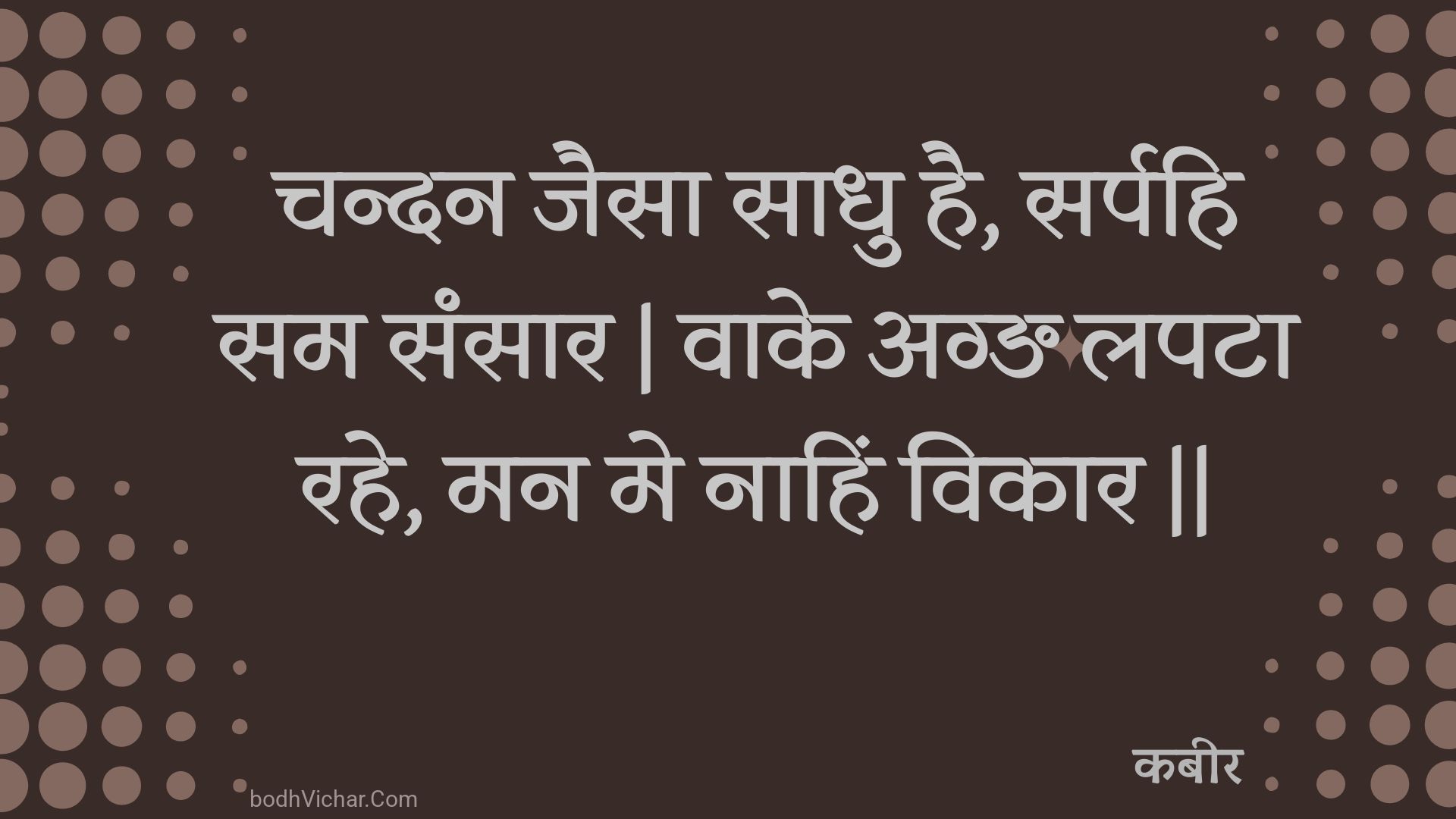 चन्दन जैसा साधु है, सर्पहि सम संसार | वाके अग्ङ लपटा रहे, मन मे नाहिं विकार || : Chandan jaisa saadhu hai, sarpahi sam sansaar | vaake agn lapata rahe, man me naahin vikaar || - कबीर