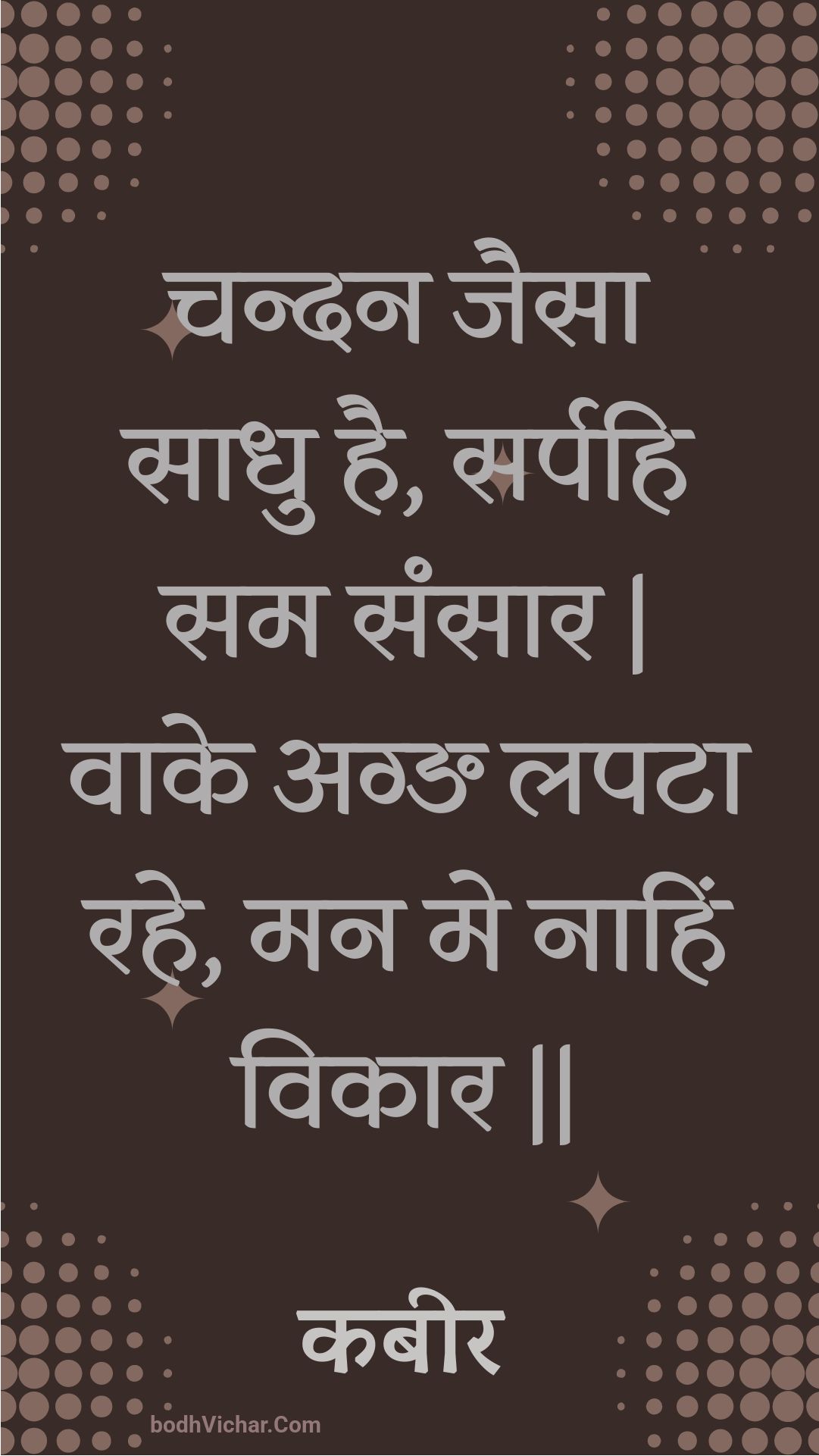 चन्दन जैसा साधु है, सर्पहि सम संसार | वाके अग्ङ लपटा रहे, मन मे नाहिं विकार || : Chandan jaisa saadhu hai, sarpahi sam sansaar | vaake agn lapata rahe, man me naahin vikaar || - कबीर