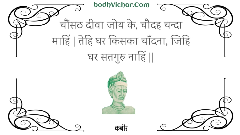 चौंसठ दीवा जोय के, चौदह चन्दा माहिं | तेहि घर किसका चाँदना, जिहि घर सतगुरु नाहिं || : Chaunsath deeva joy ke, chaudah chanda maahin | tehi ghar kisaka chaandana, jihi ghar sataguru naahin || - कबीर